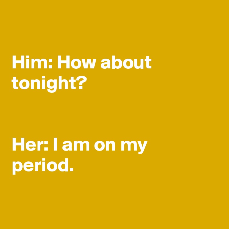 

Him: How about tonight? 


Her: I am on my period.

 