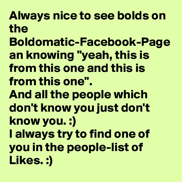 Always nice to see bolds on the Boldomatic-Facebook-Page an knowing "yeah, this is from this one and this is from this one".
And all the people which don't know you just don't know you. :)
I always try to find one of you in the people-list of Likes. :)