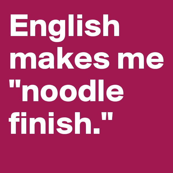 English makes me "noodle finish."