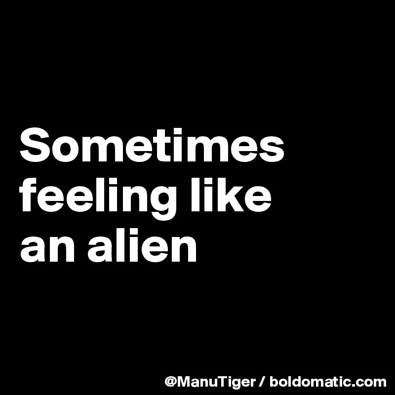 

Sometimes feeling like 
an alien

