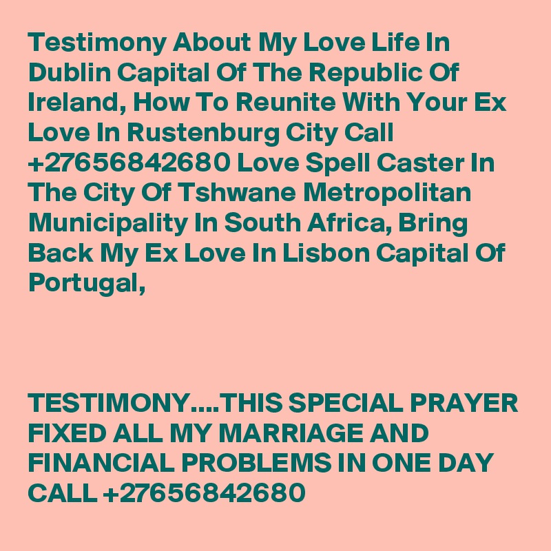 Testimony About My Love Life In Dublin Capital Of The Republic Of Ireland, How To Reunite With Your Ex Love In Rustenburg City Call  +27656842680 Love Spell Caster In The City Of Tshwane Metropolitan Municipality In South Africa, Bring Back My Ex Love In Lisbon Capital Of Portugal,



TESTIMONY....THIS SPECIAL PRAYER FIXED ALL MY MARRIAGE AND FINANCIAL PROBLEMS IN ONE DAY CALL +27656842680