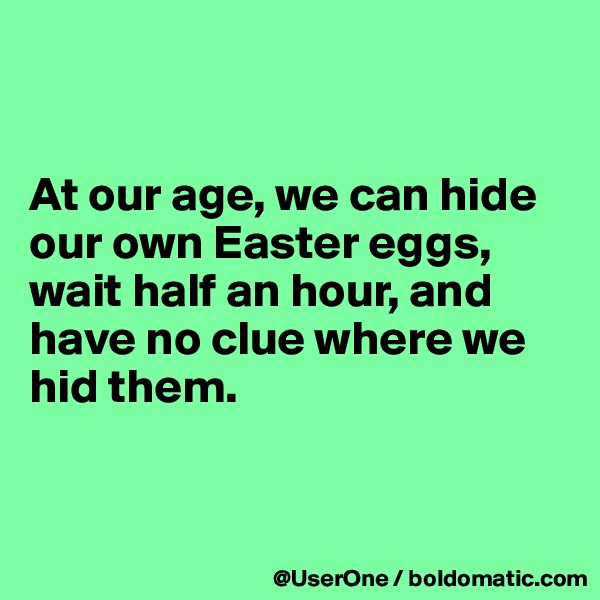 


At our age, we can hide our own Easter eggs, wait half an hour, and have no clue where we hid them.


