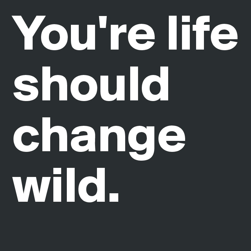 You're life should change wild. 