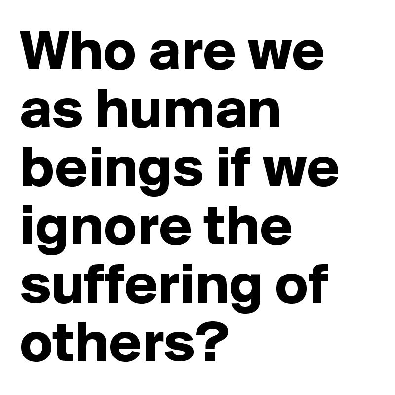 Who are we as human beings if we ignore the suffering of others?
