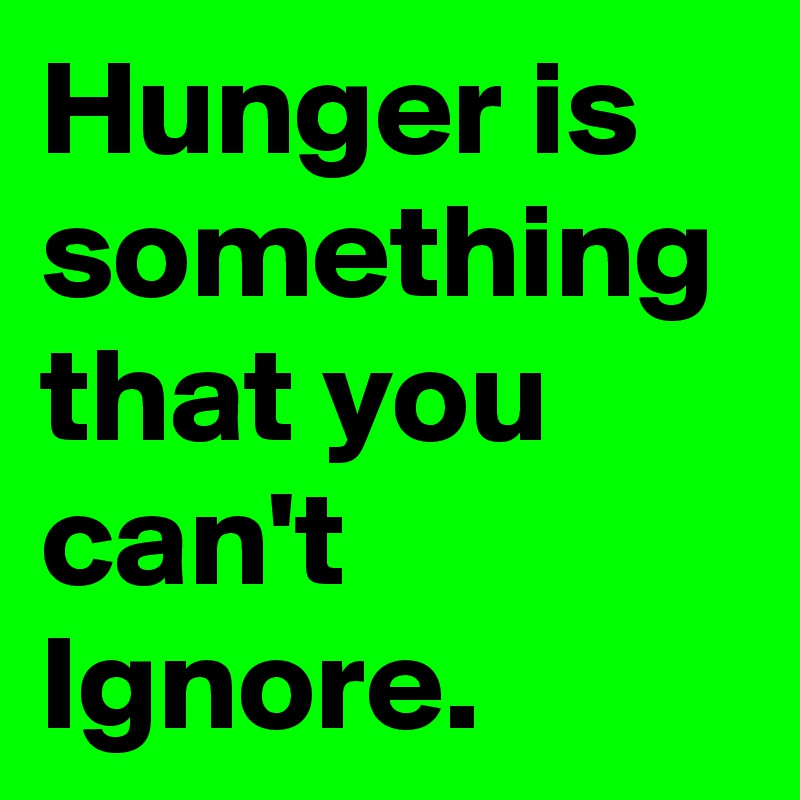 Hunger is something that you can't Ignore.