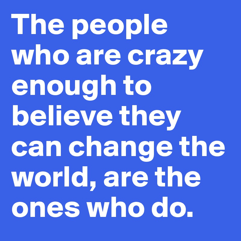 The people who are crazy enough to believe they can change the world, are the ones who do.