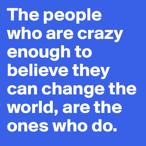 The people who are crazy enough to believe they can change the world, are the ones who do.