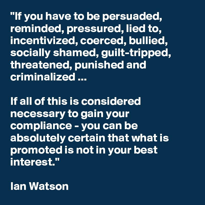 "If you have to be persuaded, reminded, pressured, lied to, incentivized, coerced, bullied, socially shamed, guilt-tripped, threatened, punished and criminalized ...

If all of this is considered necessary to gain your compliance - you can be absolutely certain that what is promoted is not in your best interest."

Ian Watson