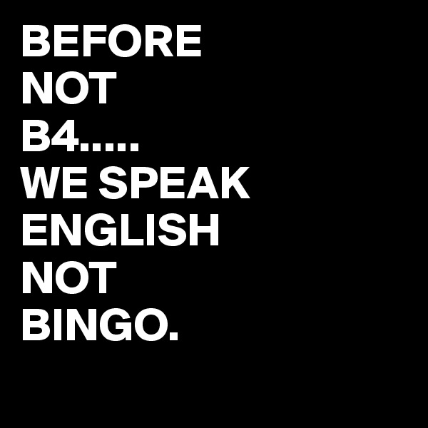 BEFORE
NOT
B4.....
WE SPEAK ENGLISH
NOT 
BINGO.
