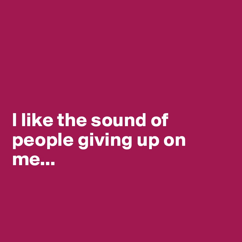 




I like the sound of people giving up on me...


