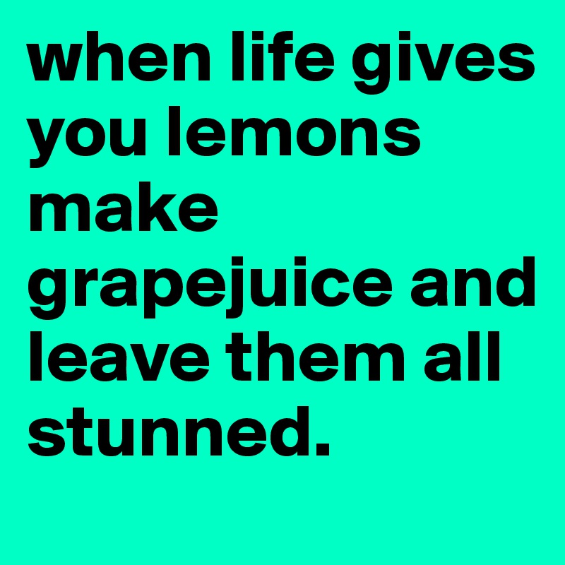 when life gives you lemons make grapejuice and leave them all stunned. 