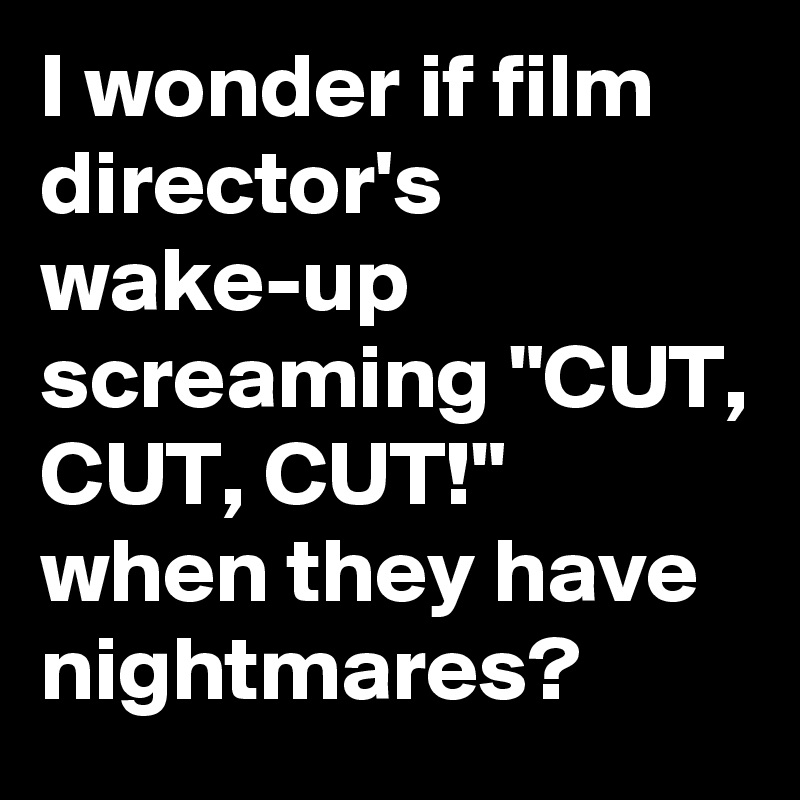 I wonder if film director's wake-up screaming "CUT, CUT, CUT!" when they have nightmares?