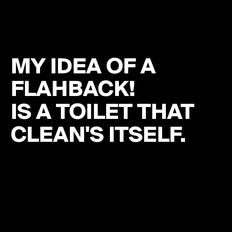 

MY IDEA OF A FLAHBACK!
IS A TOILET THAT
CLEAN'S ITSELF.


