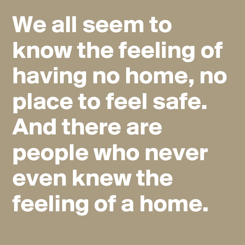 We all seem to know the feeling of having no home, no place to feel safe. 
And there are people who never even knew the feeling of a home. 