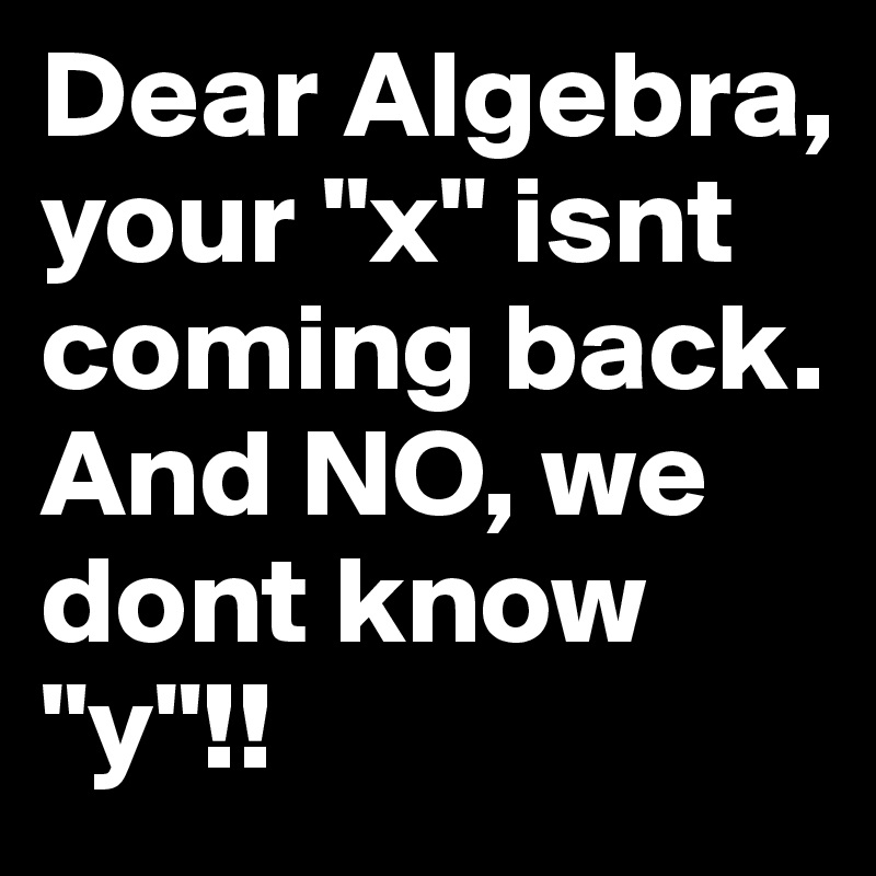 Dear Algebra, your "x" isnt coming back. And NO, we dont know "y"!! 