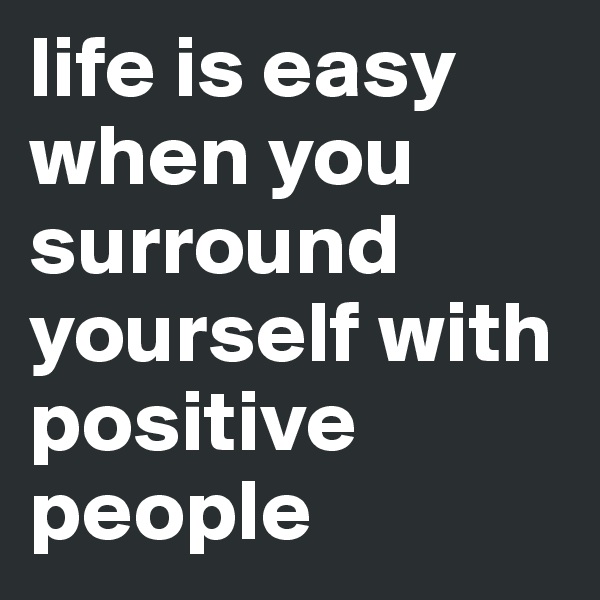 life is easy when you surround yourself with positive people