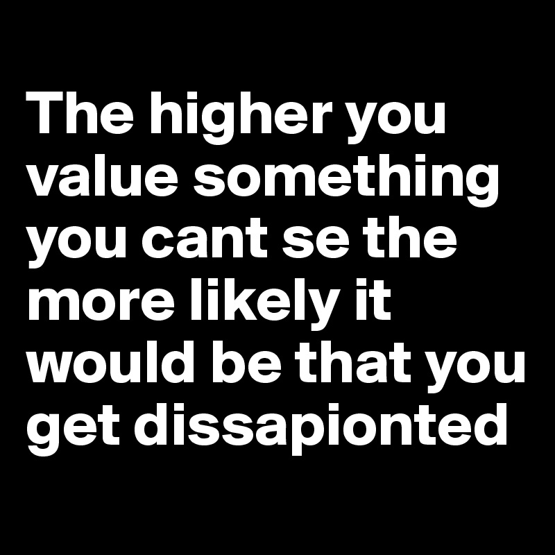 
The higher you value something you cant se the more likely it would be that you get dissapionted