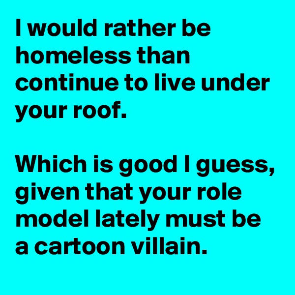 I would rather be homeless than continue to live under your roof.

Which is good I guess, given that your role model lately must be a cartoon villain.