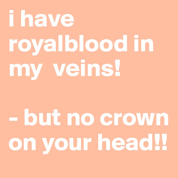 i have royalblood in my  veins!

- but no crown on your head!!