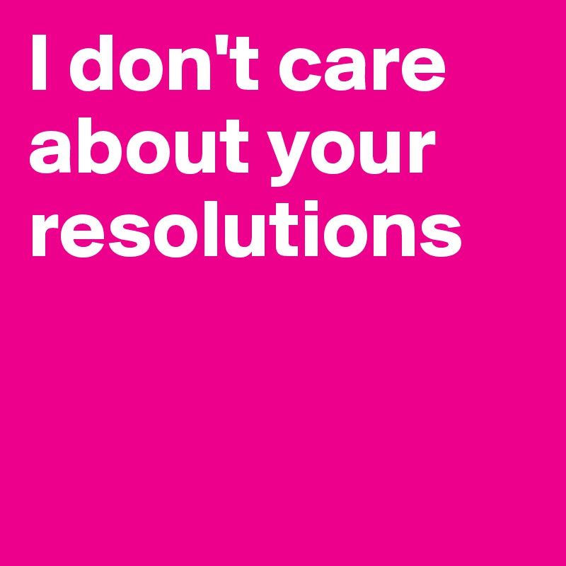 I don't care about your resolutions


