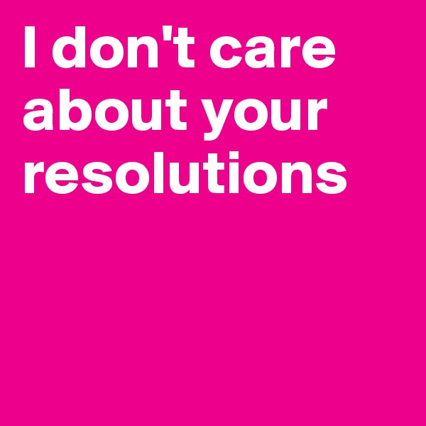 I don't care about your resolutions


