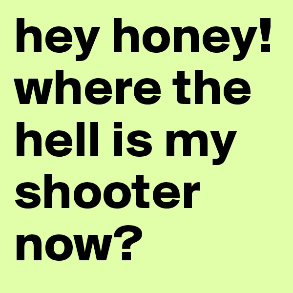 hey honey! where the hell is my shooter now?