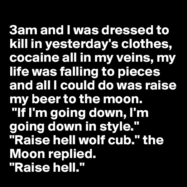
3am and I was dressed to kill in yesterday's clothes, cocaine all in my veins, my life was falling to pieces and all I could do was raise my beer to the moon.
 "If I'm going down, I'm going down in style." 
"Raise hell wolf cub." the Moon replied.
"Raise hell." 