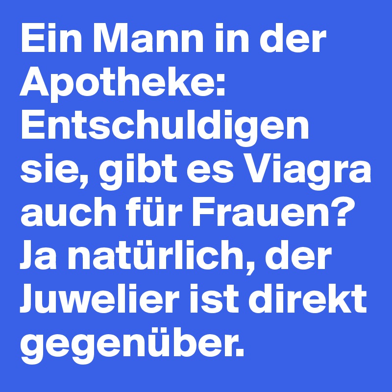 Ein Mann in der Apotheke:
Entschuldigen sie, gibt es Viagra auch für Frauen?
Ja natürlich, der Juwelier ist direkt gegenüber.