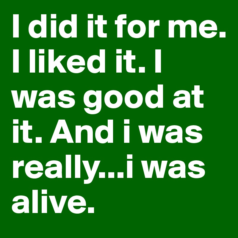 I did it for me. I liked it. I was good at it. And i was really...i was alive.