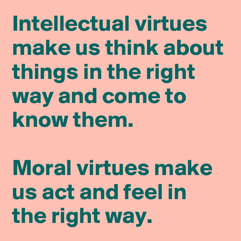 Intellectual virtues make us think about things in the right way and come to know them. 

Moral virtues make us act and feel in the right way. 
