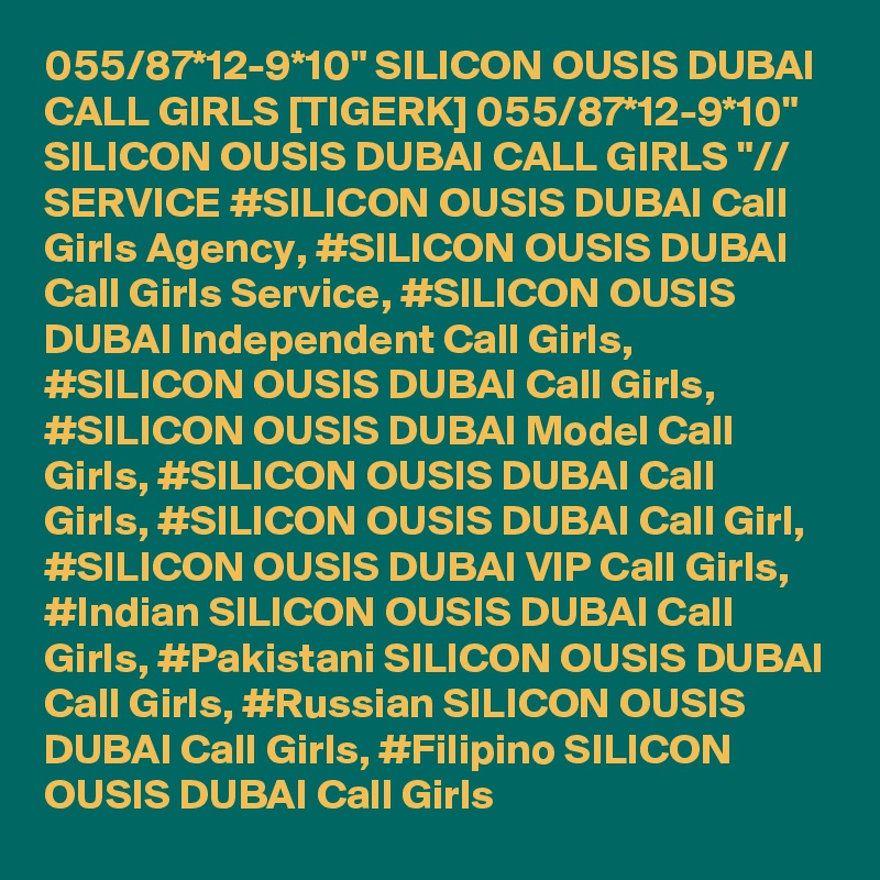 055/87*12-9*10" SILICON OUSIS DUBAI CALL GIRLS [TIGERK] 055/87*12-9*10" SILICON OUSIS DUBAI CALL GIRLS "// SERVICE #SILICON OUSIS DUBAI Call Girls Agency, #SILICON OUSIS DUBAI Call Girls Service, #SILICON OUSIS DUBAI Independent Call Girls, #SILICON OUSIS DUBAI Call Girls, #SILICON OUSIS DUBAI Model Call Girls, #SILICON OUSIS DUBAI Call Girls, #SILICON OUSIS DUBAI Call Girl, #SILICON OUSIS DUBAI VIP Call Girls, #Indian SILICON OUSIS DUBAI Call Girls, #Pakistani SILICON OUSIS DUBAI Call Girls, #Russian SILICON OUSIS DUBAI Call Girls, #Filipino SILICON OUSIS DUBAI Call Girls