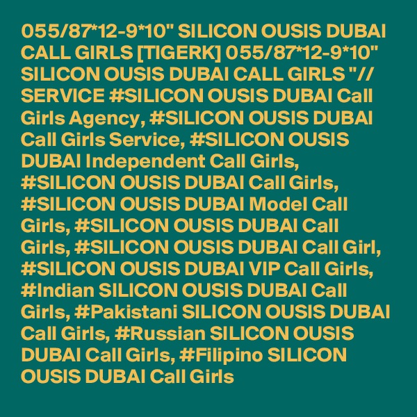 055/87*12-9*10" SILICON OUSIS DUBAI CALL GIRLS [TIGERK] 055/87*12-9*10" SILICON OUSIS DUBAI CALL GIRLS "// SERVICE #SILICON OUSIS DUBAI Call Girls Agency, #SILICON OUSIS DUBAI Call Girls Service, #SILICON OUSIS DUBAI Independent Call Girls, #SILICON OUSIS DUBAI Call Girls, #SILICON OUSIS DUBAI Model Call Girls, #SILICON OUSIS DUBAI Call Girls, #SILICON OUSIS DUBAI Call Girl, #SILICON OUSIS DUBAI VIP Call Girls, #Indian SILICON OUSIS DUBAI Call Girls, #Pakistani SILICON OUSIS DUBAI Call Girls, #Russian SILICON OUSIS DUBAI Call Girls, #Filipino SILICON OUSIS DUBAI Call Girls