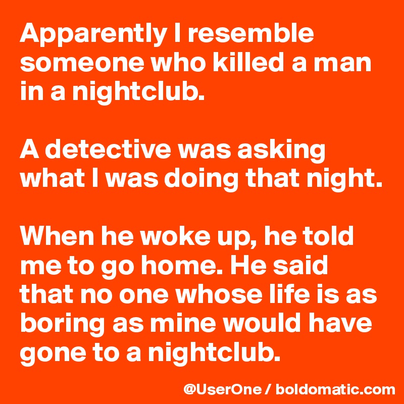 Apparently I resemble someone who killed a man in a nightclub.

A detective was asking what I was doing that night.

When he woke up, he told me to go home. He said that no one whose life is as boring as mine would have gone to a nightclub.