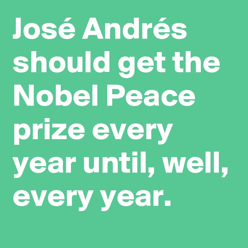 José Andrés should get the Nobel Peace prize every year until, well, every year.