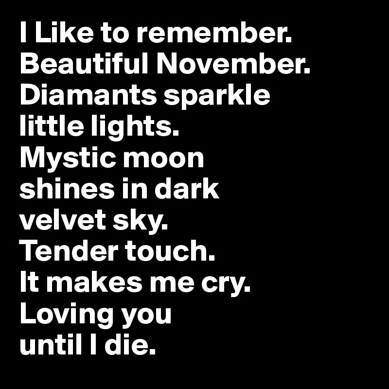 I Like to remember. 
Beautiful November. 
Diamants sparkle 
little lights. 
Mystic moon 
shines in dark 
velvet sky. 
Tender touch.  
It makes me cry.
Loving you 
until I die.
