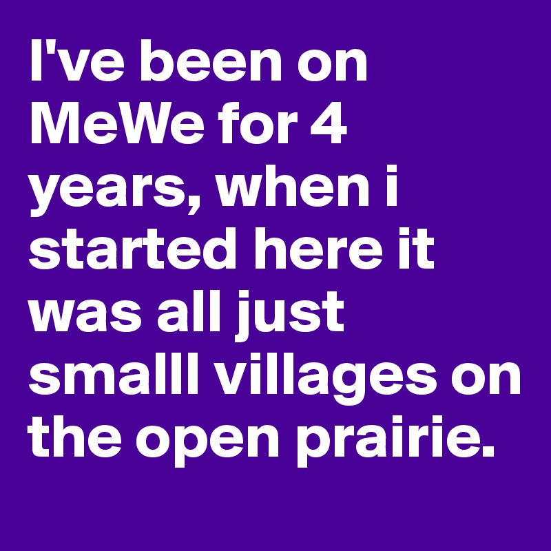 I've been on MeWe for 4 years, when i started here it was all just smalll villages on the open prairie.