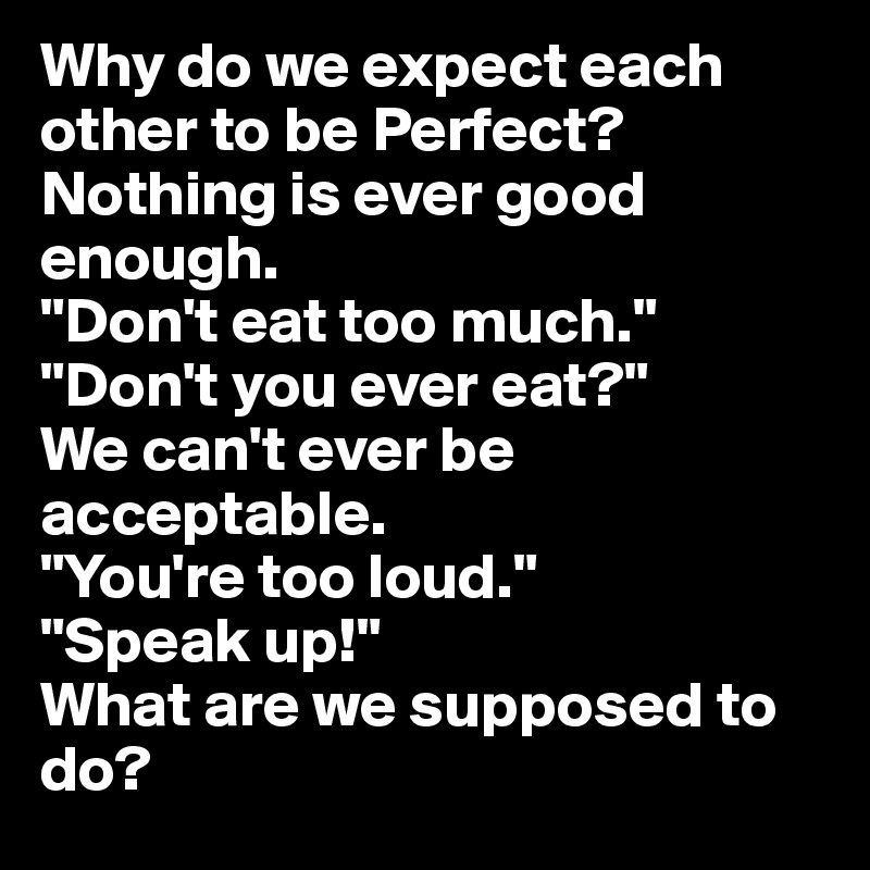 Why do we expect each other to be Perfect?
Nothing is ever good enough.
"Don't eat too much."
"Don't you ever eat?"
We can't ever be acceptable.
"You're too loud."
"Speak up!"
What are we supposed to do?