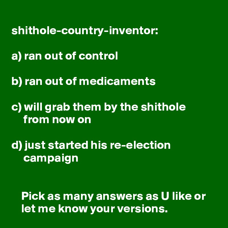 
shithole-country-inventor:

a) ran out of control

b) ran out of medicaments

c) will grab them by the shithole 
     from now on

d) just started his re-election 
     campaign 


    Pick as many answers as U like or 
    let me know your versions. 