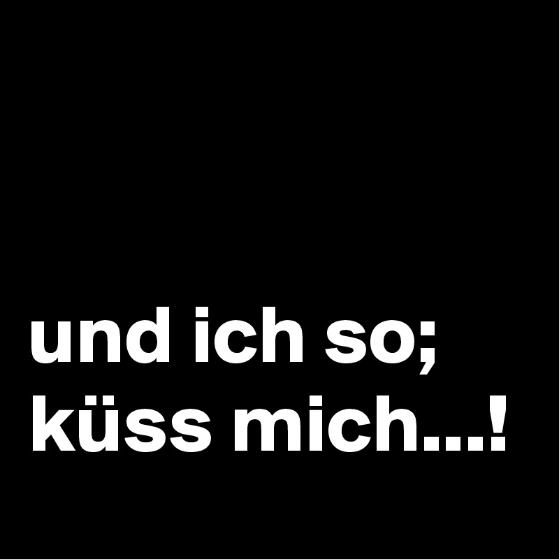 


und ich so; küss mich...!