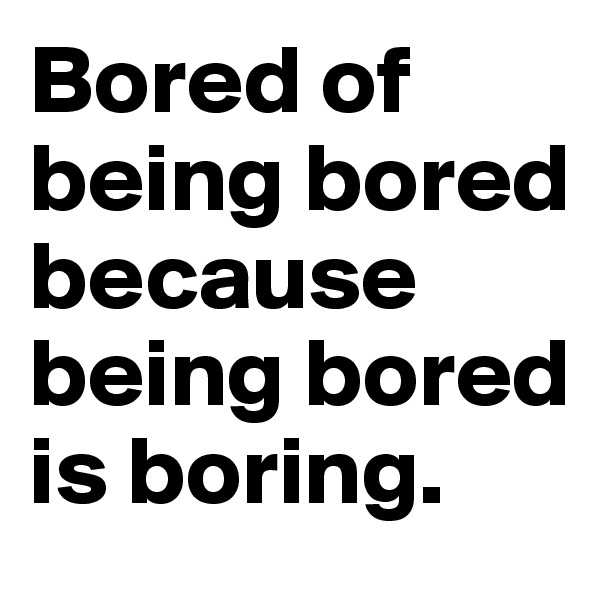 Bored of
being bored
because
being bored
is boring.