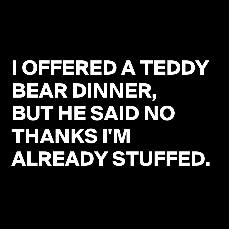 

I OFFERED A TEDDY BEAR DINNER,
BUT HE SAID NO THANKS I'M ALREADY STUFFED.

