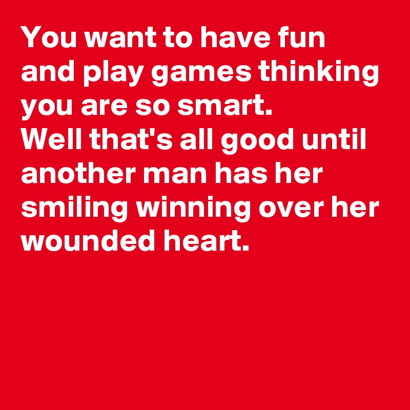 You want to have fun and play games thinking you are so smart.
Well that's all good until another man has her smiling winning over her wounded heart.


