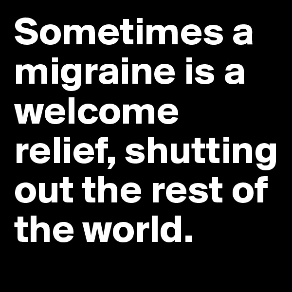 Sometimes a migraine is a welcome relief, shutting out the rest of the world.