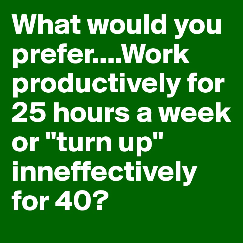 What would you prefer....Work productively for 25 hours a week or "turn up" inneffectively for 40? 