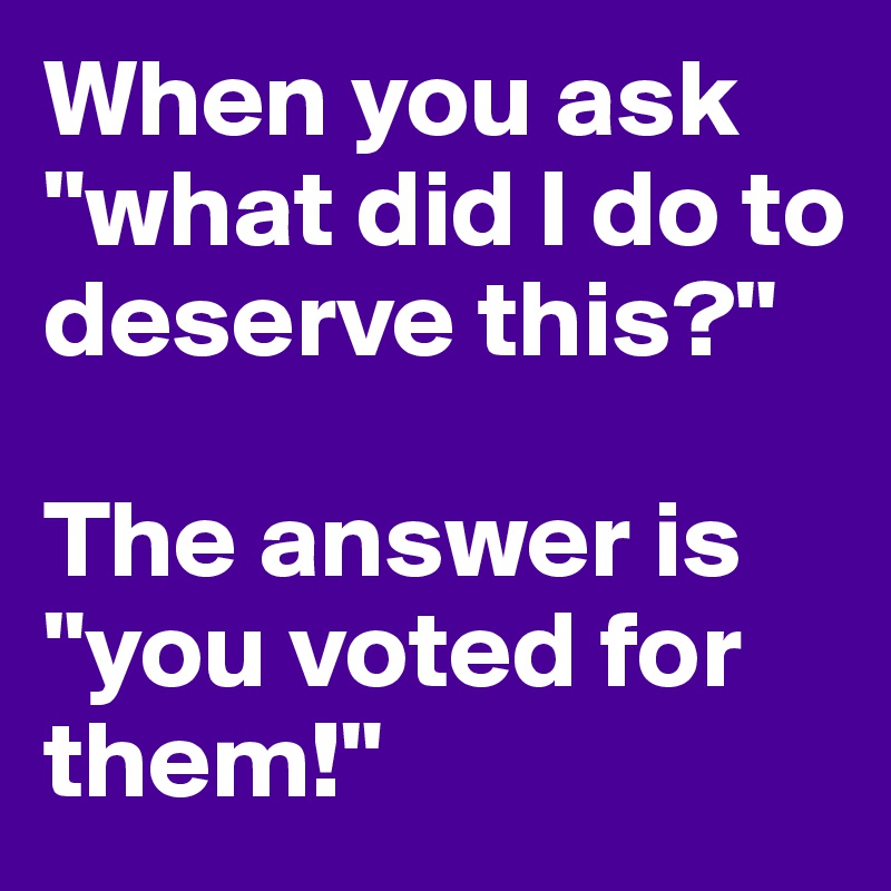 When you ask "what did I do to deserve this?"

The answer is "you voted for them!"