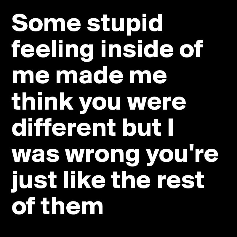 Some stupid feeling inside of me made me think you were different but I was wrong you're just like the rest of them 