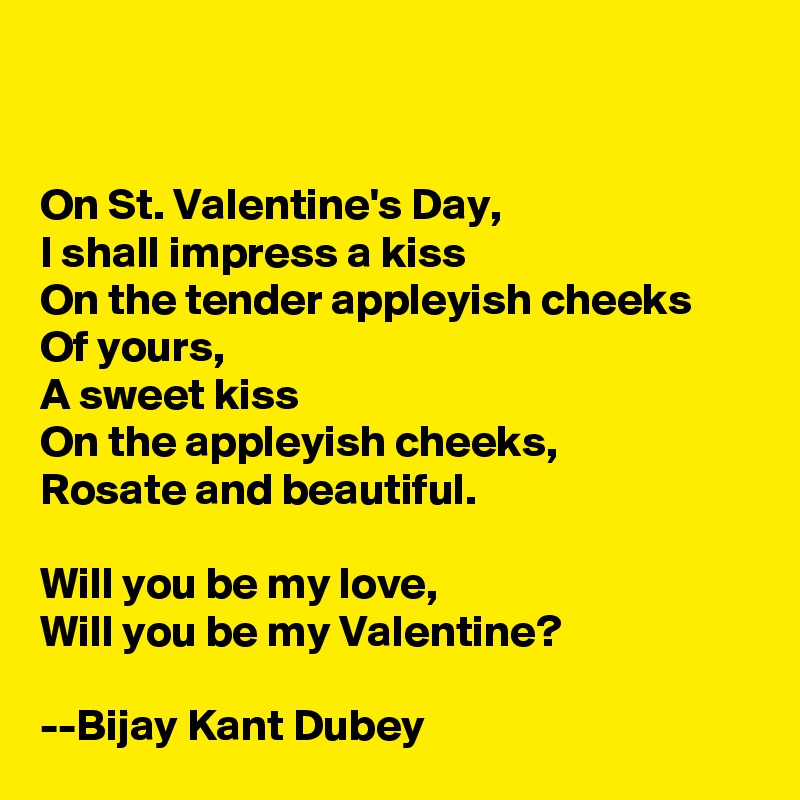 


On St. Valentine's Day,
I shall impress a kiss
On the tender appleyish cheeks
Of yours,
A sweet kiss
On the appleyish cheeks, 
Rosate and beautiful.

Will you be my love,
Will you be my Valentine?

--Bijay Kant Dubey