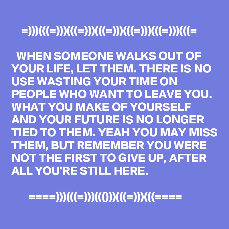
    =)))(((=)))(((=)))(((=)))(((=)))(((=)))(((=

  WHEN SOMEONE WALKS OUT OF YOUR LIFE, LET THEM. THERE IS NO USE WASTING YOUR TIME ON PEOPLE WHO WANT TO LEAVE YOU. WHAT YOU MAKE OF YOURSELF AND YOUR FUTURE IS NO LONGER TIED TO THEM. YEAH YOU MAY MISS THEM, BUT REMEMBER YOU WERE NOT THE FIRST TO GIVE UP, AFTER ALL YOU'RE STILL HERE.

       ====)))(((=)))((()))(((=)))(((====
