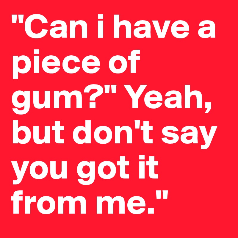 "Can i have a piece of gum?" Yeah, but don't say you got it from me." 