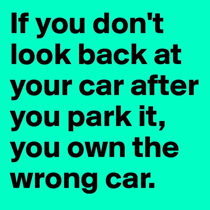 If you don't look back at your car after you park it, you own the wrong car.